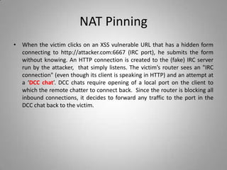 NAT Pinning
• When the victim clicks on an XSS vulnerable URL that has a hidden form
connecting to http://attacker.com:6667 (IRC port), he submits the form
without knowing. An HTTP connection is created to the (fake) IRC server
run by the attacker, that simply listens. The victim’s router sees an "IRC
connection" (even though its client is speaking in HTTP) and an attempt at
a ‘DCC chat’. DCC chats require opening of a local port on the client to
which the remote chatter to connect back. Since the router is blocking all
inbound connections, it decides to forward any traffic to the port in the
DCC chat back to the victim.
 