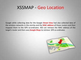 XSSMAP - Geo Location
Google while collecting data for the Google Street View had also collected data of
the wireless networks in the vicinity and the MAC address of those routers and then
mapped them to the GPS co-ordinates. XSS can retrieve the MAC address of the
target's router and then uses Google Maps to retrieve GPS co-ordinates
 