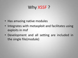 Why XSSF ?
• Has amazing native modules
• Integrates with metasploit and facilitates using
exploits in msf
• Development and all setting are included in
the single file(module)
 