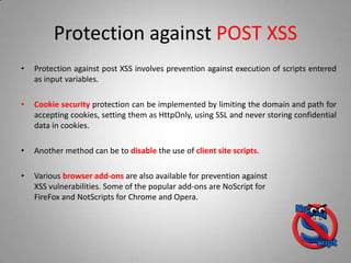 Protection against POST XSS
• Protection against post XSS involves prevention against execution of scripts entered
as input variables.
• Cookie security protection can be implemented by limiting the domain and path for
accepting cookies, setting them as HttpOnly, using SSL and never storing confidential
data in cookies.
• Another method can be to disable the use of client site scripts.
• Various browser add-ons are also available for prevention against
XSS vulnerabilities. Some of the popular add-ons are NoScript for
FireFox and NotScripts for Chrome and Opera.
 