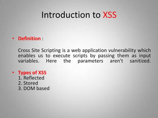 Introduction to XSS
• Definition :
Cross Site Scripting is a web application vulnerability which
enables us to execute scripts by passing them as input
variables. Here the parameters aren't sanitized.
• Types of XSS
1. Reflected
2. Stored
3. DOM based
 