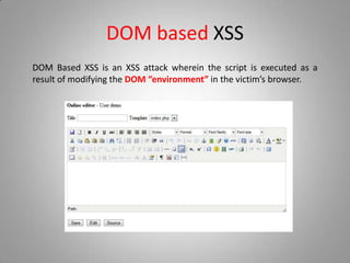 DOM based XSS
DOM Based XSS is an XSS attack wherein the script is executed as a
result of modifying the DOM “environment” in the victim’s browser.
 