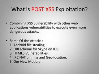 What is POST XSS Exploitation?
• Combining XSS vulnerability with other web
applications vulnerabilities to execute even more
dangerous attacks.
• Some Of the Attacks :
1. Android file stealing.
2. URI scheme for Skype on IOS.
3. HTML5 Vulnerabilities.
4. IRC NAT pinning and Geo-location.
5. Our New Module
 