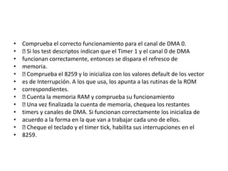 •   Comprueba el correcto funcionamiento para el canal de DMA 0.
•    los test descriptos indican que el Timer 1 y el canal 0 de DMA
      Si
•   funcionan correctamente, entonces se dispara el refresco de
•   memoria.
•    Comprueba el 8259 y lo inicializa con los valores default de los vector
•   es de Interrupción. A los que usa, los apunta a las rutinas de la ROM
•   correspondientes.
•    Cuenta la memoria RAM y comprueba su funcionamiento
•    Una vez finalizada la cuenta de memoria, chequea los restantes
•   timers y canales de DMA. Si funcionan correctamente los inicializa de
•   acuerdo a la forma en la que van a trabajar cada uno de ellos.
•    Cheque el teclado y el timer tick, habilita sus interrupciones en el
•   8259.
 