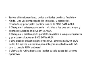 •   Testea el funcionamiento de las unidades de disco flexible y
•   rígido. Una vez comprobado las inicializa, y escribe los
•   resultados y principales parámetros en la BIOS DATA AREA.
•    Chequea si existen ports serie. Inicializa a los que encuentra y
•   guarda resultados en BIOS DATA AREA.
•    Chequea si existen ports paralelo. Inicializa a los que encuentra
•   y guarda resultados en BIOS DATA AREA.
•    Establece si existen extensiones BIOS. Esto es: La ROM BIOS
•   de las PC provee un camino para integrar adaptadores de E/S
•   con su propia ROM onboard.
•    Llama a la rutina Bootstrap loader para la carga del sistema
•   operativo
 