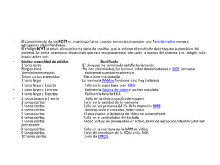 •   El conocimiento de los POST es muy importante cuando vamos a comprobar una Tarjeta madre nueva o
    agregamos algún hardware.
    El código POST le envía al usuario una serie de sonidos que le indican el resultado del chequeo automático del
    sistema. Se emite usando un dispositivo que rara vez puede estar afectado, la bocina del sistema. Los códigos más
    importantes son:
•   Código o cantidad de pitidos                       Significado
    1 tono corto                          El chequeo ha terminado satisfactoriamente.
    Ningún tono                           No hay electricidad, las bocinas están desconectadas o BIOS corrupta
    Tono ininterrumpido                     Fallo en el suministro eléctrico
    Tonos cortos y seguidos                Placa base estropeada
    1 tono largo                          La memoria RAMno funciona o no hay instalada
•   1 tono largo y 1 corto                  Fallo en la placa base o en ROM
•   1 tono largo y 2 cortos                 Fallo en la Tarjeta de vídeo o no hay instalada
    1 tono largo y 3 cortos                 Fallo en la tarjeta EGA
•   2 tonos largos y 1 corto                 Fallo en la sincronización de imagen.
    2 tonos cortos                         Error en la paridad de la memoria
    3 tonos cortos                         Fallo en los primeros 64 Kb de la memoria RAM
    4 tonos cortos                         Temporizador o contador defectuoso
    5 tonos cortos                         El procesador o la tarjeta de vídeo no pasan el test
    6 tonos cortos                         Fallo en el controlador del teclado
    7 tonos cortos                         Modo virtual de procesador AT activo, Error de excepción/identificador del
    procesador.
    8 tonos cortos                         Fallo en la escritura de la RAM de video.
    9 tonos cortos                         Error de checksum de la ROM en la BIOS
    10 tonos cortos                         Error de CMOS.
 
