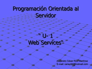 Programaci ón Orientada al Servidor  “ U- 1   Web Services“ Alejandro César Rico Martínez E-mail: canay94@hotmail.com 