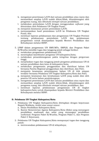 k. mengawasi penerimaan LJUN dari satuan pendidikan atau rayon dan
memastikan amplop LJUN sudah dilem/dilak, ditandatangani oleh
pengawas ruang, dan dibubuhi stempel satuan pendidikan;
l. melakukan pemindaian LJUN dengan menggunakan software yang
ditentukan oleh Pelaksana UN Tingkat Pusat;
m. menjamin keamanan proses pemindaian LJUN;
n. menyampaikan hasil pemindaian LJUN ke Pelaksana UN Tingkat
Pusat; dan
o. membuat laporan pelaksanaan dan pengawasan UN Tingkat Provinsi
tentang
pelaksanaan
pemindaian
LJUN
dan
pelaksanaan
pengawasan untuk disampaikan kepada Menteri Pendidikan dan
Kebudayaan melalui BSNP.
5. LPMP dalam pengawasan UN SMP/MTs, SMPLB, dan Program Paket
B/Wustha memiliki tugas dan tanggung jawab sebagai berikut:
a. melakukan pengawasan pelaksanaan UN;
b. menetapkan koordinator pengawas UN kabupaten/kota;
c. melakukan penandatanganan pakta integritas dengan perguruan
tinggi;
d. menjelaskan tugas dan tanggung jawab pengawas pelaksanaan UN di
satuan pendidikan dan/atau di kabupaten/kota;
e. melakukan pengawasan penggandaan dan distribusi bahan UN
bersama Panitia Regional penggandaan dan distribusi, dan Polri;
f. menjamin keamanan penyimpanan bahan UN di titik simpan
terakhir bersama Pelaksana UN Tingkat Kabupaten/Kota dan Polri;
g. menjamin keamanan dan kerahasiaan LJUN yang sudah diisi oleh
peserta UN serta bahan pendukungnya;
h. mengawasi penerimaan LJUN dari satuan pendidikan atau rayon dan
memastikan amplop LJUN sudah dilem/dilak, ditandatangani oleh
pengawas ruang, dan dibubuhi stempel satuan pendidikan; dan
i. membuat laporan pelaksanaan pengawasan UN di tingkat
kabupaten/kota untuk disampaikan kepada Menteri Pendidikan dan
Kebudayaan melalui BSNP.
D. Pelaksana UN Tingkat Kabupaten/Kota
1. Pelaksana UN Tingkat Kabupaten/Kota ditetapkan dengan keputusan
Bupati/Walikota, terdiri atas unsur-unsur:
a. Dinas Pendidikan Kabupaten/Kota;
b. Kantor Kementerian Agama Kabupaten/Kota (Seksi yang menangani
pendidikan madrasah dan seksi yang menangani pendidikan
norformal: Program Paket B/Wustha, Program Paket C, dan Program
Paket C Kejuruan);
2. Pelaksana UN Tingkat Kabupaten/Kota mempunyai tugas dan tanggung
jawab:
a. merencanakan pelaksanaan UN di wilayahnya;
11

 