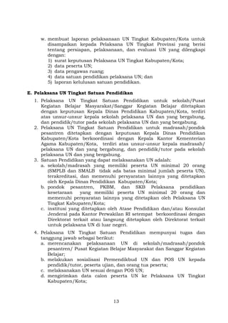 w. membuat laporan pelaksanaan UN Tingkat Kabupaten/Kota untuk
disampaikan kepada Pelaksana UN Tingkat Provinsi yang berisi
tentang persiapan, pelaksanaan, dan evaluasi UN yang dilengkapi
dengan:
1) surat keputusan Pelaksana UN Tingkat Kabupaten/Kota;
2) data peserta UN;
3) data pengawas ruang;
4) data satuan pendidikan pelaksana UN; dan
5) laporan kelulusan satuan pendidikan.
E. Pelaksana UN Tingkat Satuan Pendidikan
1. Pelaksana UN Tingkat Satuan Pendidikan untuk sekolah/Pusat
Kegiatan Belajar Masyarakat/Sanggar Kegiatan Belajar ditetapkan
dengan keputusan Kepala Dinas Pendidikan Kabupaten/Kota, terdiri
atas unsur-unsur kepala sekolah pelaksana UN dan yang bergabung,
dan pendidik/tutor pada sekolah pelaksana UN dan yang bergabung.
2. Pelaksana UN Tingkat Satuan Pendidikan untuk madrasah/pondok
pesantren ditetapkan dengan keputusan Kepala Dinas Pendidikan
Kabupaten/Kota berkoordinasi dengan Kepala Kantor Kementerian
Agama Kabupaten/Kota, terdiri atas unsur-unsur kepala madrasah/
pelaksana UN dan yang bergabung, dan pendidik/tutor pada sekolah
pelaksana UN dan yang bergabung.
3. Satuan Pendidikan yang dapat melaksanakan UN adalah:
a. sekolah/madrasah yang memiliki peserta UN minimal 20 orang
(SMPLB dan SMALB tidak ada batas minimal jumlah peserta UN),
terakreditasi, dan memenuhi persyaratan lainnya yang ditetapkan
oleh Kepala Dinas Pendidikan Kabupaten/Kota;
b. pondok pesantren, PKBM, dan SKB Pelaksana pendidikan
kesetaraan
yang memiliki peserta UN minimal 20 orang dan
memenuhi persyaratan lainnya yang ditetapkan oleh Pelaksana UN
Tingkat Kabupaten/Kota;
c. institusi yang ditetapkan oleh Atase Pendidikan dan/atau Konsulat
Jenderal pada Kantor Perwakilan RI setempat berkoordinasi dengan
Direktorat terkait atau langsung ditetapkan oleh Direktorat terkait
untuk pelaksana UN di luar negeri.
4. Pelaksana UN Tingkat Satuan Pendidikan mempunyai tugas dan
tanggung jawab sebagai berikut:
a. merencanakan pelaksanaan UN di sekolah/madrasah/pondok
pesantren/ Pusat Kegiatan Belajar Masyarakat dan Sanggar Kegiatan
Belajar;
b. melakukan sosialisasi Permendikbud UN dan POS UN kepada
pendidik/tutor, peserta ujian, dan orang tua peserta;
c. melaksanakan UN sesuai dengan POS UN;
d. mengirimkan data calon peserta UN ke Pelaksana UN Tingkat
Kabupaten/Kota;

13

 