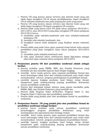 i. Peserta UN yang karena alasan tertentu dan disertai bukti yang sah
tidak dapat mengikuti UN di satuan pendidikannya, dapat mengikuti
UN di sekolah/madrasah lain pada jenjang dan jenis yang sama;
j. Peserta UN yang karena alasan tertentu dan disertai bukti yang sah
tidak dapat mengikuti UN dapat mengikuti UN susulan;
k. Peserta didik yang belum lulus UN pada tahun pelajaran 2010/2011,
2011/2012, atau 2012/2013 yang akan mengikuti UN tahun pelajaran
2013/2014 harus:
1) mendaftar pada sekolah/madrasah asal atau sekolah/madrasah
pelaksana UN;
2) memiliki nilai sekolah/madrasah; dan
3) mengikuti semua mata pelajaran yang diujikan secara nasional;
dan
l. Peserta didik yang telah lulus ujian nasional tetapi belum lulus satuan
pendidikan yang akan mengikuti Ujian tahun pelajaran 2013/2014
harus:
1) mendaftar pada sekolah/madrasah asal;
2) nilai ujian nasional tahun sebelumnya dapat digunakan sebagai
nilai hasil ujian nasional tahun pelajaran 2013/2014.
2. Persyaratan peserta UN dari pendidikan nonformal adalah sebagai
berikut:
a. peserta terdaftar pada PKBM, SKB, dan Pondok Pesantren yang
memiliki izin dan memiliki laporan hasil belajar lengkap;
b. memiliki kartu tanda peserta ujian nasional pendidikan formal dan
surat keterangan tidak lulus dari sekolah/madrasah atau bukti telah
menyelesaikan seluruh program pembelajaran di pendidikan formal;
c. memiliki laporan lengkap penilaian hasil belajar setiap derajat
kompetensi pada masing-masing jenjang pendidikan kesetaraan
satuan pendidikan nonformal;
d. Peserta dari kelompok belajar lainnya yang sejenis mendaftar pada
PKBM, SKB, dan Pondok Pesantren yang memiliki izin;
e. Peserta didik Program Paket B/Wustha, Program Paket C, dan
Program Paket C Kejuruan dari pendidikan nonformal;
f. Peserta didik yang pindah jalur dari pendidikan formal ke pendidikan
nonformal.
3. Persyaratan Peserta UN yang pindah jalur dari pendidikan formal ke
pendidikan nonformal sebagai berikut:
a. peserta harus terdaftar pada satuan pendidikan nonformal
penyelenggara
program
pendidikan
kesetaraan
yang
telah
mendapatkan izin operasional dari lembaga terkait;
b. memiliki kartu tanda peserta ujian nasional pendidikan formal dan
surat keterangan tidak lulus dari sekolah/madrasah atau bukti telah
menyelesaikan seluruh program pembelajaran di pendidikan formal;
c. memiliki laporan lengkap penilaian hasil belajar setiap derajat
kompetensi pada masing-masing jenjang pendidikan kesetaraan
satuan pendidikan nonformal;
17

 