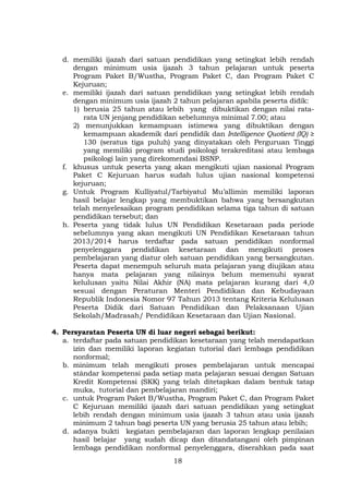 d. memiliki ijazah dari satuan pendidikan yang setingkat lebih rendah
dengan minimum usia ijazah 3 tahun pelajaran untuk peserta
Program Paket B/Wustha, Program Paket C, dan Program Paket C
Kejuruan;
e. memiliki ijazah dari satuan pendidikan yang setingkat lebih rendah
dengan minimum usia ijazah 2 tahun pelajaran apabila peserta didik:
1) berusia 25 tahun atau lebih yang dibuktikan dengan nilai ratarata UN jenjang pendidikan sebelumnya minimal 7.00; atau
2) menunjukkan kemampuan istimewa yang dibuktikan dengan
kemampuan akademik dari pendidik dan Intelligence Quotient (IQ) ≥
130 (seratus tiga puluh) yang dinyatakan oleh Perguruan Tinggi
yang memiliki program studi psikologi terakreditasi atau lembaga
psikologi lain yang direkomendasi BSNP.
f. khusus untuk peserta yang akan mengikuti ujian nasional Program
Paket C Kejuruan harus sudah lulus ujian nasional kompetensi
kejuruan;
g. Untuk Program Kulliyatul/Tarbiyatul Mu’allimin memiliki laporan
hasil belajar lengkap yang membuktikan bahwa yang bersangkutan
telah menyelesaikan program pendidikan selama tiga tahun di satuan
pendidikan tersebut; dan
h. Peserta yang tidak lulus UN Pendidikan Kesetaraan pada periode
sebelumnya yang akan mengikuti UN Pendidikan Kesetaraan tahun
2013/2014 harus terdaftar pada satuan pendidikan nonformal
penyelenggara pendidikan kesetaraan dan mengikuti proses
pembelajaran yang diatur oleh satuan pendidikan yang bersangkutan.
Peserta dapat menempuh seluruh mata pelajaran yang diujikan atau
hanya mata pelajaran yang nilainya belum memenuhi syarat
kelulusan yaitu Nilai Akhir (NA) mata pelajaran kurang dari 4,0
sesuai dengan Peraturan Menteri Pendidikan dan Kebudayaan
Republik Indonesia Nomor 97 Tahun 2013 tentang Kriteria Kelulusan
Peserta Didik dari Satuan Pendidikan dan Pelaksanaan Ujian
Sekolah/Madrasah/ Pendidikan Kesetaraan dan Ujian Nasional.
4. Persyaratan Peserta UN di luar negeri sebagai berikut:
a. terdaftar pada satuan pendidikan kesetaraan yang telah mendapatkan
izin dan memiliki laporan kegiatan tutorial dari lembaga pendidikan
nonformal;
b. minimum telah mengikuti proses pembelajaran untuk mencapai
stándar kompetensi pada setiap mata pelajaran sesuai dengan Satuan
Kredit Kompetensi (SKK) yang telah ditetapkan dalam bentuk tatap
muka, tutorial dan pembelajaran mandiri;
c. untuk Program Paket B/Wustha, Program Paket C, dan Program Paket
C Kejuruan memiliki ijazah dari satuan pendidikan yang setingkat
lebih rendah dengan minimum usia ijazah 3 tahun atau usia ijazah
minimum 2 tahun bagi peserta UN yang berusia 25 tahun atau lebih;
d. adanya bukti kegiatan pembelajaran dan laporan lengkap penilaian
hasil belajar yang sudah dicap dan ditandatangani oleh pimpinan
lembaga pendidikan nonformal penyelenggara, diserahkan pada saat
18

 
