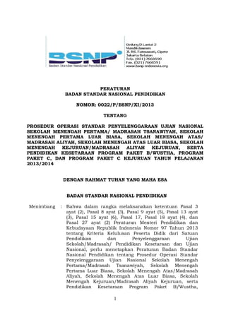 PERATURAN
BADAN STANDAR NASIONAL PENDIDIKAN
NOMOR: 0022/P/BSNP/XI/2013
TENTANG
PROSEDUR OPERASI STANDAR PENYELENGGARAAN UJIAN NASIONAL
SEKOLAH MENENGAH PERTAMA/ MADRASAH TSANAWIYAH, SEKOLAH
MENENGAH PERTAMA LUAR BIASA, SEKOLAH MENENGAH ATAS/
MADRASAH ALIYAH, SEKOLAH MENENGAH ATAS LUAR BIASA, SEKOLAH
MENENGAH
KEJURUAN/MADRASAH
ALIYAH
KEJURUAN,
SERTA
PENDIDIKAN KESETARAAN PROGRAM PAKET B/WUSTHA, PROGRAM
PAKET C, DAN PROGRAM PAKET C KEJURUAN TAHUN PELAJARAN
2013/2014
DENGAN RAHMAT TUHAN YANG MAHA ESA
BADAN STANDAR NASIONAL PENDIDIKAN
Menimbang

: Bahwa dalam rangka melaksanakan ketentuan Pasal 3
ayat (2), Pasal 8 ayat (3), Pasal 9 ayat (5), Pasal 13 ayat
(3), Pasal 15 ayat (6), Pasal 17, Pasal 18 ayat (4), dan
Pasal 27 ayat (2) Peraturan Menteri Pendidikan dan
Kebudayaan Republik Indonesia Nomor 97 Tahun 2013
tentang Kriteria Kelulusan Peserta Didik dari Satuan
Pendidikan
dan
Penyelenggaraan
Ujian
Sekolah/Madrasah/ Pendidikan Kesetaraan dan Ujian
Nasional, perlu menetapkan Peraturan Badan Standar
Nasional Pendidikan tentang Prosedur Operasi Standar
Penyelenggaraan Ujian Nasional Sekolah Menengah
Pertama/Madrasah Tsanawiyah, Sekolah Menengah
Pertama Luar Biasa, Sekolah Menengah Atas/Madrasah
Aliyah, Sekolah Menengah Atas Luar Biasa, Sekolah
Menengah Kejuruan/Madrasah Aliyah Kejuruan, serta
Pendidikan Kesetaraan Program Paket B/Wustha,
1

 