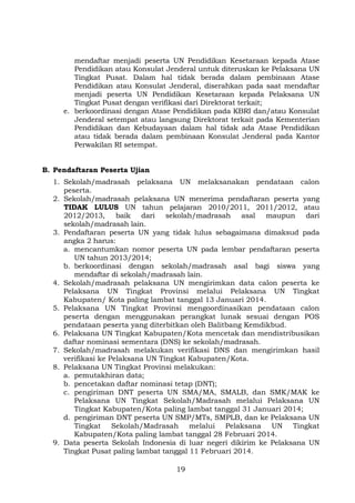 mendaftar menjadi peserta UN Pendidikan Kesetaraan kepada Atase
Pendidikan atau Konsulat Jenderal untuk diteruskan ke Pelaksana UN
Tingkat Pusat. Dalam hal tidak berada dalam pembinaan Atase
Pendidikan atau Konsulat Jenderal, diserahkan pada saat mendaftar
menjadi peserta UN Pendidikan Kesetaraan kepada Pelaksana UN
Tingkat Pusat dengan verifikasi dari Direktorat terkait;
e. berkoordinasi dengan Atase Pendidikan pada KBRI dan/atau Konsulat
Jenderal setempat atau langsung Direktorat terkait pada Kementerian
Pendidikan dan Kebudayaan dalam hal tidak ada Atase Pendidikan
atau tidak berada dalam pembinaan Konsulat Jenderal pada Kantor
Perwakilan RI setempat.
B. Pendaftaran Peserta Ujian
1. Sekolah/madrasah pelaksana UN melaksanakan pendataan calon
peserta.
2. Sekolah/madrasah pelaksana UN menerima pendaftaran peserta yang
TIDAK LULUS UN tahun pelajaran 2010/2011, 2011/2012, atau
2012/2013, baik dari sekolah/madrasah asal maupun dari
sekolah/madrasah lain.
3. Pendaftaran peserta UN yang tidak lulus sebagaimana dimaksud pada
angka 2 harus:
a. mencantumkan nomor peserta UN pada lembar pendaftaran peserta
UN tahun 2013/2014;
b. berkoordinasi dengan sekolah/madrasah asal bagi siswa yang
mendaftar di sekolah/madrasah lain.
4. Sekolah/madrasah pelaksana UN mengirimkan data calon peserta ke
Pelaksana UN Tingkat Provinsi melalui Pelaksana UN Tingkat
Kabupaten/ Kota paling lambat tanggal 13 Januari 2014.
5. Pelaksana UN Tingkat Provinsi mengoordinasikan pendataan calon
peserta dengan menggunakan perangkat lunak sesuai dengan POS
pendataan peserta yang diterbitkan oleh Balitbang Kemdikbud.
6. Pelaksana UN Tingkat Kabupaten/Kota mencetak dan mendistribusikan
daftar nominasi sementara (DNS) ke sekolah/madrasah.
7. Sekolah/madrasah melakukan verifikasi DNS dan mengirimkan hasil
verifikasi ke Pelaksana UN Tingkat Kabupaten/Kota.
8. Pelaksana UN Tingkat Provinsi melakukan:
a. pemutakhiran data;
b. pencetakan daftar nominasi tetap (DNT);
c. pengiriman DNT peserta UN SMA/MA, SMALB, dan SMK/MAK ke
Pelaksana UN Tingkat Sekolah/Madrasah melalui Pelaksana UN
Tingkat Kabupaten/Kota paling lambat tanggal 31 Januari 2014;
d. pengiriman DNT peserta UN SMP/MTs, SMPLB, dan ke Pelaksana UN
Tingkat Sekolah/Madrasah melalui Pelaksana UN Tingkat
Kabupaten/Kota paling lambat tanggal 28 Februari 2014.
9. Data peserta Sekolah Indonesia di luar negeri dikirim ke Pelaksana UN
Tingkat Pusat paling lambat tanggal 11 Februari 2014.
19

 