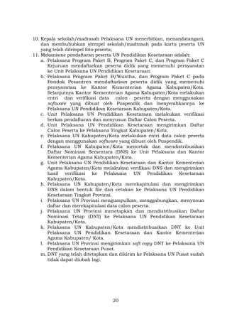 10. Kepala sekolah/madrasah Pelaksana UN menerbitkan, menandatangani,
dan membubuhkan stempel sekolah/madrasah pada kartu peserta UN
yang telah ditempel foto peserta;
11. Mekanisme pendaftaran peserta UN Pendidikan Kesetaraan adalah:
a. Pelaksana Program Paket B, Program Paket C, dan Program Paket C
Kejuruan mendaftarkan peserta didik yang memenuhi persyaratan
ke Unit Pelaksana UN Pendidikan Kesetaraan.
b. Pelaksana Program Paket B/Wustha, dan Program Paket C pada
Pondok Pesantren mendaftarkan peserta didik yang memenuhi
persyaratan ke Kantor Kementerian Agama Kabupaten/Kota.
Selanjutnya Kantor Kementerian Agama Kabupaten/Kota melakukan
entri dan verifikasi data calon peserta dengan menggunakan
software yang dibuat oleh Puspendik dan menyerahkannya ke
Pelaksana UN Pendidikan Kesetaraan Kabupaten/Kota.
c. Unit Pelaksana UN Pendidikan Kesetaraan melakukan verifikasi
berkas pendaftaran dan menyusun Daftar Calon Peserta.
d. Unit Pelaksana UN Pendidikan Kesetaraan mengirimkan Daftar
Calon Peserta ke Pelaksana Tingkat Kabupaten/Kota.
e. Pelaksana UN Kabupaten/Kota melakukan entri data calon peserta
dengan menggunakan software yang dibuat oleh Puspendik.
f. Pelaksana UN Kabupaten/Kota mencetak dan mendistribusikan
Daftar Nominasi Sementara (DNS) ke Unit Pelaksana dan Kantor
Kementerian Agama Kabupaten/Kota.
g. Unit Pelaksana UN Pendidikan Kesetaraan dan Kantor Kementerian
Agama Kabupaten/Kota melakukan verifikasi DNS dan mengirimkan
hasil verifikasi ke Pelaksana UN Pendidikan Kesetaraan
Kabupaten/Kota.
h. Pelaksana UN Kabupaten/Kota merekapitulasi dan mengirimkan
DNS dalam bentuk file dan cetakan ke Pelaksana UN Pendidikan
Kesetaraan Tingkat Provinsi.
i. Pelaksana UN Provinsi mengumpulkan, menggabungkan, menyusun
daftar dan merekapitulasi data calon peserta.
j. Pelaksana UN Provinsi menetapkan dan mendistribusikan Daftar
Nominasi Tetap (DNT) ke Pelaksana UN Pendidikan Kesetaraan
Kabupaten/Kota.
k. Pelaksana UN Kabupaten/Kota mendistribusikan DNT ke Unit
Pelaksana UN Pendidikan Kesetaraan dan Kantor Kementerian
Agama Kabupaten/ Kota.
l. Pelaksana UN Provinsi mengirimkan soft copy DNT ke Pelaksana UN
Pendidikan Kesetaraan Pusat.
m. DNT yang telah ditetapkan dan dikirim ke Pelaksana UN Pusat sudah
tidak dapat diubah lagi.

20

 