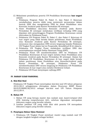12. Mekanisme pendaftaran peserta UN Pendidikan Kesetaraan luar negeri
adalah:
a. Pelaksana Program Paket B, Paket C, dan Paket C Kejuruan
mendaftarkan peserta didik yang memenuhi persyaratan dalam
bentuk DNS dan mengirimkan DNS ke Atase Pendidikan atau
Konsulat Jenderal pada Kantor Perwakilan RI setempat.
b. Atase Pendidikan dan/atau Konsulat Jenderal pada Kantor
Perwakilan RI setempat melakukan verifikasi terhadap DNS yang
diajukan oleh penyelenggara Program Pendidikan Kesetaraan untuk
diteruskan ke Pelaksana Pusat;
c. Pelaksana UN Program Paket B, Paket C, dan Paket C Kejuruan di
luar negeri yang tidak berada dalam pembinaan Atase Pendidikan
atau Konsulat Jenderal pada Kantor Perwakilan RI setempat,
menyusun dan mengajukan DNS secara langsung kepada Pelaksana
UN Tingkat Pusat dalam hal ini Puspendik, Kemdikbud RI di Jakarta.
d. Pelaksana UN Tingkat Pusat melakukan verifikasi DNS dan
menetapkannya menjadi Daftar Nominasi Tetap (DNT).
e. Pelaksana Pusat UN mendistribusikan DNT ke Pelaksana UN
Pendidikan Kesetaraan di luar negeri melalui Atase Pendidikan atau
Konsulat Jenderal pada Kantor Perwakilan RI setempat. Dalam hal
Pelaksana UN Pendidikan Kesetaraan di luar negeri tidak berada
dalam pembinaan Atase Pendidikan atau KonsulatJenderal pada
Kantor
Perwakilan
RI
setempat,
Pelaksana
Pusat
UN
mendistribusikan DNT secara langsung ke Pelaksana UN Pendidikan
Kesetaraan di luar negeri atau melalui Direktorat terkait.
f. Pelaksana UN Pusat menyimpan softcopy DNT.
IV. BAHAN UJIAN NASIONAL
A. Kisi-Kisi Soal
Pelaksana UN Tingkat Pusat menetapkan kisi-kisi soal UN tahun pelajaran
2012/2013 sebagaimana ditetapkan dalam Peraturan BSNP Nomor
0019/P/BSNP/XI/2012 sebagai kisi-kisi soal UN Tahun Pelajaran
2013/2014.
B. Bahan UN
1. Bahan UN yang berupa master dan naskah soal, kaset/compact disk
(CD) listening comprehension (LC), sebelum digunakan merupakan
dokumen negara yang bersifat rahasia.
2. Lembar jawaban UN yang telah diisi oleh peserta UN merupakan
dokumen negara yang bersifat rahasia.
C. Penyiapan Bahan Ujian Nasional
1. Pelaksana UN Tingkat Pusat membuat master copy naskah soal UN
dengan langkah-langkah sebagai berikut:
21

 