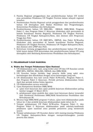 3. Panitia Regional penggandaan dan pendistribusian bahan UN terdiri
atas perwakilan Pelaksana UN Tingkat Provinsi dalam wilayah regional
tersebut.
4. Pembentukan Panitia Regional untuk penggandaan dan pendistribusian
bahan UN ditetapkan oleh Badan Penelitian dan Pengembangan,
Kementerian Pendidikan dan Kebudayaan.
5. Pendistribusian bahan UN SMA/MA, SMALB, SMK/MAK, Program
Paket C, dan Program Paket C Kejuruan dilakukan oleh percetakan di
bawah koordinasi Panitia Regional, Pelaksana UN Tingkat Provinsi,
Pelaksana UN Tingkat Kabupaten/Kota, dan diawasi oleh Perguruan
Tinggi dan Polri.
6. Pendistribusian bahan UN SMP/MTs, SMPLB, dan Paket B/Wustha
dilakukan oleh percetakan di bawah koordinasi Panitia Regional,
Pelaksana UN Tingkat Provinsi, Pelaksana UN Tingkat Kabupaten/Kota,
dan diawasi oleh LPMP dan Polri.
7. Ketentuan tentang penggandaan dan pendistribusian bahan UN diatur
lebih lanjut dalam POS pencetakan dan pendistribusian bahan UN yang
ditetapkan oleh Balitbang Kementerian Pendidikan dan Kebudayaan.

V. PELAKSANAAN UJIAN NASIONAL
A. Waktu dan Tempat Pelaksanaan Ujian Nasional
1. UN dilaksanakan satu kali, yang terdiri atas UN dan UN Susulan untuk
SMP/MTs, SMPLB, SMA/MA, SMALB, dan SMK/MAK.
2. UN Susulan hanya berlaku bagi peserta didik yang sakit atau
berhalangan dan dibuktikan dengan surat keterangan yang sah.
3. UN dilaksanakan dua kali untuk Paket B/Wustha, Program Paket C,
dan Program Paket C Kejuruan. Periode pertama dilaksanakan bulan
April dan periode kedua bulan Agustus.
4. UN dilaksanakan secara serentak.
5. Ujian Kompetensi Keahlian SMK/MAK:
a. ujian teori kejuruan dan ujian praktik kejuruan dilaksanakan paling
lambat tanggal 14 Maret 2014;
b. pelaksanaan ujian praktik dan ujian teori kejuruan diatur tersendiri
oleh Direktorat Pembinaan SMK/MAK Kementerian Pendidikan dan
Kebudayaan RI.
6. Khusus bagi SMK/MAK program 4 tahun, ujian teori dilaksanakan pada
tahun ke-3 dan praktik kejuruan dilaksanakan pada tahun ke-4.
7. Tempat pelaksanaan UN Paket B/Wustha, Program Paket C, dan
Program Paket C Kejuruan dilaksanakan pada sekolah/madrasah
pelaksana ujian nasional atau pondok pesantren yang memenuhi
syarat.
8. Tempat pelaksanaan UN Susulan diatur oleh masing-masing Pelaksana
UN Tingkat Kabupaten/Kota dengan mempertimbangkan jumlah
peserta dan lokasi.
27

 