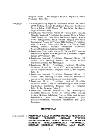 Program Paket C, dan Program Paket C Kejuruan Tahun
Pelajaran 2013/2014
Mengingat

:

1. Undang-Undang Republik Indonesia Nomor 20 Tahun
2003 tentang Sistem Pendidikan Nasional (Lembaran
Negara Tahun 2003 Nomor 78, Tambahan Lembaran
Negara Nomor 4301);
2. Peraturan Pemerintah Nomor 19 Tahun 2005 tentang
Standar Nasional Pendidikan (Lembaran Negara Tahun
2005 Nomor 41, Tambahan Lembaran Negara Nomor
4496) sebagaimana telah diubah dengan Peraturan
Pemerintah Nomor 32 Tahun 2013 tentang Perubahan
atas Peraturan Pemerintah Nomor 19 Tahun 2005
tentang Standar Nasional Pendidikan (Lembaran
Negara Republik Indonesia Nomor 5410);
3. Peraturan Pemerintah Nomor 55 Tahun 2007 tentang
Pendidikan Agama dan Keagamaan (Lembaran Negara
Tahun 2007 Nomor 124);
4. Peraturan Menteri Pendidikan Nasional Nomor 22
Tahun 2006 tentang Standar Isi untuk Satuan
Pendidikan Dasar dan Menengah;
5. Peraturan Menteri Pendidikan Nasional Republik
Indonesia Nomor 14 Tahun 2007 tentang Standar Isi
untuk Program Paket A, Program Paket B, dan Program
Paket C;
6. Peraturan Menteri Pendidikan Nasional Nomor 20
Tahun 2007 tentang Standar Penilaian Pendidikan
untuk satuan pendidikan dasar dan menengah;
7. Peraturan Menteri Pendidikan Nasional Republik
Indonesia Nomor 3 Tahun 2008 tentang Standar Proses
Pendidikan Kesetaraan Program Paket A, Program
Paket B, dan Program Paket C;
8. Peraturan Menteri Pendidikan dan Kebudayaan
Republik Indonesia Nomor 97 Tahun 2013 tentang
tentang Kriteria Kelulusan Peserta Didik dari Satuan
Pendidikan
dan
Penyelenggaraan
Ujian
Sekolah/Madrasah/Pendidikan Kesetaraan dan Ujian
Nasional.
MEMUTUSKAN

Menetapkan : PERATURAN BADAN STANDAR NASIONAL PENDIDIKAN
TENTANG
PROSEDUR
OPERASI
STANDAR
PENYELENGGARAAN UJIAN NASIONAL SEKOLAH
MENENGAH
PERTAMA/MADRASAH
TSANAWIYAH,
SEKOLAH MENENGAH PERTAMA LUAR BIASA,
2

 