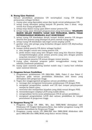 B. Ruang Ujian Nasional
Satuan pendidikan pelaksana UN menetapkan ruang UN dengan
persyaratan sebagai berikut:
1. ruang ujian yang digunakan aman dan layak untuk pelaksanaan UN;
2. setiap ruang ditempati paling banyak 20 peserta, dan 2 (dua) meja
untuk dua orang pengawas UN;
3. setiap meja dalam ruang ujian diberi nomor peserta UN;
4. setiap ruang ujian ditempel pengumuman yang bertuliskan ”DILARANG
MASUK SELAIN PESERTA UJIAN DAN PENGAWAS, SERTA TIDAK
DIPERKENANKAN MEMBAWA ALAT KOMUNIKASI”
5. setiap ruang UN disediakan denah tempat duduk peserta UN dengan
disertai foto peserta yang ditempel di pintu masuk ruang ujian;
6. setiap ruang UN disediakan lak/segel untuk amplop LJUN;
7. gambar atau alat peraga yang berkaitan dengan materi UN dikeluarkan
dari ruang UN;
8. tempat duduk peserta UN diatur sebagai berikut:
a. satu bangku untuk satu orang peserta UN;
b. jarak antara meja yang satu dengan meja yang lain disusun dengan
mempertimbangkan jarak antara peserta yang satu dengan peserta
yang lain minimal 1 (satu) meter;
c. penempatan peserta UN sesuai dengan nomor peserta.
9. ruang ujian nasional program paket menggunakan ruang kelas
sekolah/madrasah pelaksana.
10. ruang ujian nasional paling lambat sudah siap 1 (satu) hari sebelum
ujian nasional dimulai.
C. Pengawas Satuan Pendidikan
1. Pengawasan pelaksanaan UN SMA/MA, SMK, Paket C dan Paket C
Kejuruan pada satuan pendidikan dilakukan oleh dosen yang
ditetapkan oleh perguruan tinggi.
2. Tugas dan tanggungjawab pengawas satuan pendidikan adalah:
a. menjaga dan mengawasi kesesuaian pelaksanaan UN dengan POS;
b. mengawal pengambilan naskah soal UN dari tempat penyimpanan
sampai ke lokasi ujian;
c. mencatat dan melaporkan kejadian yang tidak sesuai dengan POS;
d. menandatangani amplop LJUN yang sudah dilem;
e. mengesahkan berita acara pelaksanaan UN di satuan pendidikan;
f. mengawal pengembalian LJUN dari satuan pendidikan ke tempat
pemindaian di perguruan tinggi.
D. Pengawas Ruang UN
1. Pengawas ruang UN SMA, MA, dan SMK/MAK ditetapkan oleh
Pelaksana UN Tingkat Kabupaten/Kota, dan daftar pengawas ruang UN
tersebut diserahkan ke Perguruan Tinggi.
2. Pengawas ruang untuk UN SMA/MA dan SMK/MAK dilakukan oleh
guru SMA/MA dan SMK/MAK yang diatur secara silang.

31

 