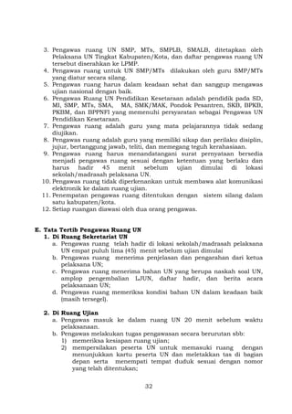 3. Pengawas ruang UN SMP, MTs, SMPLB, SMALB, ditetapkan oleh
Pelaksana UN Tingkat Kabupaten/Kota, dan daftar pengawas ruang UN
tersebut diserahkan ke LPMP.
4. Pengawas ruang untuk UN SMP/MTs dilakukan oleh guru SMP/MTs
yang diatur secara silang.
5. Pengawas ruang harus dalam keadaan sehat dan sanggup mengawas
ujian nasional dengan baik.
6. Pengawas Ruang UN Pendidikan Kesetaraan adalah pendidik pada SD,
MI, SMP, MTs, SMA, MA, SMK/MAK, Pondok Pesantren, SKB, BPKB,
PKBM, dan BPPNFI yang memenuhi persyaratan sebagai Pengawas UN
Pendidikan Kesetaraan.
7. Pengawas ruang adalah guru yang mata pelajarannya tidak sedang
diujikan.
8. Pengawas ruang adalah guru yang memiliki sikap dan perilaku disiplin,
jujur, bertanggung jawab, teliti, dan memegang teguh kerahasiaan.
9. Pengawas ruang harus menandatangani surat pernyataan bersedia
menjadi pengawas ruang sesuai dengan ketentuan yang berlaku dan
harus
hadir
45
menit
sebelum
ujian
dimulai
di
lokasi
sekolah/madrasah pelaksana UN.
10. Pengawas ruang tidak diperkenankan untuk membawa alat komunikasi
elektronik ke dalam ruang ujian.
11. Penempatan pengawas ruang ditentukan dengan sistem silang dalam
satu kabupaten/kota.
12. Setiap ruangan diawasi oleh dua orang pengawas.
E. Tata Tertib Pengawas Ruang UN
1. Di Ruang Sekretariat UN
a. Pengawas ruang telah hadir di lokasi sekolah/madrasah pelaksana
UN empat puluh lima (45) menit sebelum ujian dimulai
b. Pengawas ruang menerima penjelasan dan pengarahan dari ketua
pelaksana UN;
c. Pengawas ruang menerima bahan UN yang berupa naskah soal UN,
amplop pengembalian LJUN, daftar hadir, dan berita acara
pelaksanaan UN;
d. Pengawas ruang memeriksa kondisi bahan UN dalam keadaan baik
(masih tersegel).
2. Di Ruang Ujian
a. Pengawas masuk ke dalam ruang UN 20 menit sebelum waktu
pelaksanaan.
b. Pengawas melakukan tugas pengawasan secara berurutan sbb:
1) memeriksa kesiapan ruang ujian;
2) mempersilakan peserta UN untuk memasuki ruang dengan
menunjukkan kartu peserta UN dan meletakkan tas di bagian
depan serta menempati tempat duduk sesuai dengan nomor
yang telah ditentukan;
32

 