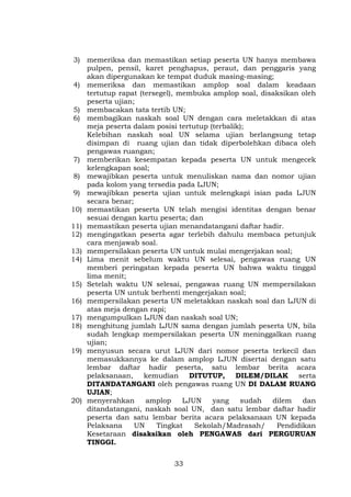 3) memeriksa dan memastikan setiap peserta UN hanya membawa
pulpen, pensil, karet penghapus, peraut, dan penggaris yang
akan dipergunakan ke tempat duduk masing-masing;
4) memeriksa dan memastikan amplop soal dalam keadaan
tertutup rapat (tersegel), membuka amplop soal, disaksikan oleh
peserta ujian;
5) membacakan tata tertib UN;
6) membagikan naskah soal UN dengan cara meletakkan di atas
meja peserta dalam posisi tertutup (terbalik);
Kelebihan naskah soal UN selama ujian berlangsung tetap
disimpan di ruang ujian dan tidak diperbolehkan dibaca oleh
pengawas ruangan;
7) memberikan kesempatan kepada peserta UN untuk mengecek
kelengkapan soal;
8) mewajibkan peserta untuk menuliskan nama dan nomor ujian
pada kolom yang tersedia pada LJUN;
9) mewajibkan peserta ujian untuk melengkapi isian pada LJUN
secara benar;
10) memastikan peserta UN telah mengisi identitas dengan benar
sesuai dengan kartu peserta; dan
11) memastikan peserta ujian menandatangani daftar hadir.
12) mengingatkan peserta agar terlebih dahulu membaca petunjuk
cara menjawab soal.
13) mempersilakan peserta UN untuk mulai mengerjakan soal;
14) Lima menit sebelum waktu UN selesai, pengawas ruang UN
memberi peringatan kepada peserta UN bahwa waktu tinggal
lima menit;
15) Setelah waktu UN selesai, pengawas ruang UN mempersilakan
peserta UN untuk berhenti mengerjakan soal;
16) mempersilakan peserta UN meletakkan naskah soal dan LJUN di
atas meja dengan rapi;
17) mengumpulkan LJUN dan naskah soal UN;
18) menghitung jumlah LJUN sama dengan jumlah peserta UN, bila
sudah lengkap mempersilakan peserta UN meninggalkan ruang
ujian;
19) menyusun secara urut LJUN dari nomor peserta terkecil dan
memasukkannya ke dalam amplop LJUN disertai dengan satu
lembar daftar hadir peserta, satu lembar berita acara
pelaksanaan, kemudian DITUTUP,
DILEM/DILAK serta
DITANDATANGANI oleh pengawas ruang UN DI DALAM RUANG
UJIAN;
20) menyerahkan
amplop
LJUN
yang
sudah
dilem
dan
ditandatangani, naskah soal UN, dan satu lembar daftar hadir
peserta dan satu lembar berita acara pelaksanaan UN kepada
Pelaksana
UN
Tingkat
Sekolah/Madrasah/
Pendidikan
Kesetaraan disaksikan oleh PENGAWAS dari PERGURUAN
TINGGI.
33

 