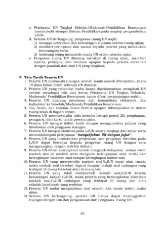 c. Pelaksana UN Tingkat Sekolah/Madrasah/Pendidikan Kesetaraan
membubuhi stempel Satuan Pendidikan pada amplop pengembalian
LJUN.
d. Selama UN berlangsung, pengawas ruang UN wajib:
1) menjaga ketertiban dan ketenangan suasana sekitar ruang ujian;
2) memberi peringatan dan sanksi kepada peserta yang melakukan
kecurangan; serta
3) melarang orang memasuki ruang UN selain peserta ujian.
e. Pengawas ruang UN dilarang merokok di ruang ujian, memberi
isyarat, petunjuk, dan bantuan apapun kepada peserta berkaitan
dengan jawaban dari soal UN yang diujikan;
F. Tata Tertib Peserta UN
1. Peserta UN memasuki ruangan setelah tanda masuk dibunyikan, yakni
15 (lima belas) menit sebelum UN dimulai.
2. Peserta UN yang terlambat hadir hanya diperkenankan mengikuti UN
setelah mendapat izin dari ketua Pelaksana UN Tingkat Sekolah/
Madrasah/ Pendidikan Kesetaraan, tanpa diberi perpanjangan waktu.
3. Peserta UN dilarang membawa alat komunikasi elektronik dan
kalkulator ke Sekolah/Madrasah/Pendidikan Kesetaraan.
4. Tas, buku, dan catatan dalam bentuk apapun dikumpulkan di dalam
ruang kelas di bagian depan.
5. Peserta UN membawa alat tulis menulis berupa pensil 2B, penghapus,
penggaris, dan kartu tanda peserta ujian.
6. Peserta UN mengisi daftar hadir dengan menggunakan pulpen yang
disediakan oleh pengawas ruangan.
7. Peserta UN mengisi identitas pada LJUN secara lengkap dan benar serta
menandatangani pernyataan “mengerjakan UN dengan jujur”.
8. Peserta UN yang memerlukan penjelasan cara pengisian identitas pada
LJUN dapat bertanya kepada pengawas ruang UN dengan cara
mengacungkan tangan terlebih dahulu.
9. Peserta UN diberi kesempatan untuk mengecek ketepatan antara cover
naskah dan isi naskah serta mengecek kelengkapan soal, mulai dari
kelengkapan halaman soal sampai kelengkapan nomor soal
10. Peserta UN yang memperoleh naskah soal/LJUN cacat atau rusak,
maka naskah soal tersebut diganti dengan naskah soal cadangan yang
terdapat di ruang tersebut atau di ruang lain.
11. Peserta UN yang tidak memperoleh naskah soal/LJUN karena
kekurangan naskah/LJUN, maka peserta yang bersangkutan diberikan
naskah soal/LJUN cadangan yang terdapat di ruang lain atau
sekolah/madrasah yang terdekat.
12. Peserta UN mulai mengerjakan soal setelah ada tanda waktu mulai
ujian.
13. Selama UN berlangsung, peserta UN hanya dapat meninggalkan
ruangan dengan izin dan pengawasan dari pengawas ruang UN.

34

 