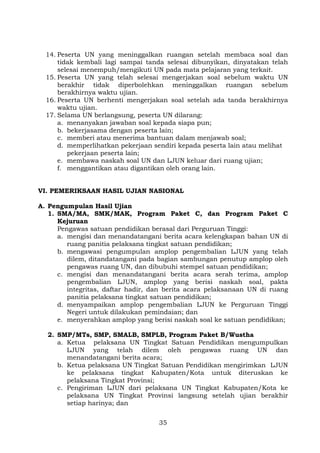 14. Peserta UN yang meninggalkan ruangan setelah membaca soal dan
tidak kembali lagi sampai tanda selesai dibunyikan, dinyatakan telah
selesai menempuh/mengikuti UN pada mata pelajaran yang terkait.
15. Peserta UN yang telah selesai mengerjakan soal sebelum waktu UN
berakhir tidak diperbolehkan meninggalkan ruangan sebelum
berakhirnya waktu ujian.
16. Peserta UN berhenti mengerjakan soal setelah ada tanda berakhirnya
waktu ujian.
17. Selama UN berlangsung, peserta UN dilarang:
a. menanyakan jawaban soal kepada siapa pun;
b. bekerjasama dengan peserta lain;
c. memberi atau menerima bantuan dalam menjawab soal;
d. memperlihatkan pekerjaan sendiri kepada peserta lain atau melihat
pekerjaan peserta lain;
e. membawa naskah soal UN dan LJUN keluar dari ruang ujian;
f. menggantikan atau digantikan oleh orang lain.
VI. PEMERIKSAAN HASIL UJIAN NASIONAL
A. Pengumpulan Hasil Ujian
1. SMA/MA, SMK/MAK, Program Paket C, dan Program Paket C
Kejuruan
Pengawas satuan pendidikan berasal dari Perguruan Tinggi:
a. mengisi dan menandatangani berita acara kelengkapan bahan UN di
ruang panitia pelaksana tingkat satuan pendidikan;
b. mengawasi pengumpulan amplop pengembalian LJUN yang telah
dilem, ditandatangani pada bagian sambungan penutup amplop oleh
pengawas ruang UN, dan dibubuhi stempel satuan pendidikan;
c. mengisi dan menandatangani berita acara serah terima, amplop
pengembalian LJUN, amplop yang berisi naskah soal, pakta
integritas, daftar hadir, dan berita acara pelaksanaan UN di ruang
panitia pelaksana tingkat satuan pendidikan;
d. menyampaikan amplop pengembalian LJUN ke Perguruan Tinggi
Negeri untuk dilakukan pemindaian; dan
e. menyerahkan amplop yang berisi naskah soal ke satuan pendidikan;
2. SMP/MTs, SMP, SMALB, SMPLB, Program Paket B/Wustha
a. Ketua pelaksana UN Tingkat Satuan Pendidikan mengumpulkan
LJUN yang telah dilem oleh pengawas ruang UN dan
menandatangani berita acara;
b. Ketua pelaksana UN Tingkat Satuan Pendidikan mengirimkan LJUN
ke pelaksana tingkat Kabupaten/Kota untuk diteruskan ke
pelaksana Tingkat Provinsi;
c. Pengiriman LJUN dari pelaksana UN Tingkat Kabupaten/Kota ke
pelaksana UN Tingkat Provinsi langsung setelah ujian berakhir
setiap harinya; dan
35

 