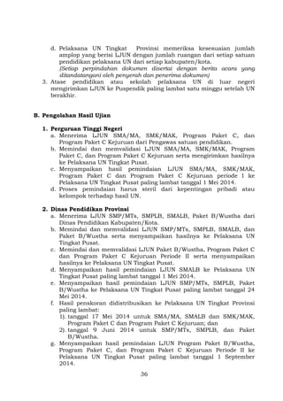 d. Pelaksana UN Tingkat
Provinsi memeriksa kesesuaian jumlah
amplop yang berisi LJUN dengan jumlah ruangan dari setiap satuan
pendidikan pelaksana UN dari setiap kabupaten/kota.
(Setiap perpindahan dokumen disertai dengan berita acara yang
ditandatangani oleh penyerah dan penerima dokumen)
3. Atase pendidikan atau sekolah pelaksana UN di luar negeri
mengirimkan LJUN ke Puspendik paling lambat satu minggu setelah UN
berakhir.
B. Pengolahan Hasil Ujian
1. Perguruan Tinggi Negeri
a. Menerima LJUN SMA/MA, SMK/MAK, Program Paket C, dan
Program Paket C Kejuruan dari Pengawas satuan pendidikan.
b. Memindai dan memvalidasi LJUN SMA/MA, SMK/MAK, Program
Paket C, dan Program Paket C Kejuruan serta mengirimkan hasilnya
ke Pelaksana UN Tingkat Pusat.
c. Menyampaikan hasil pemindaian LJUN SMA/MA, SMK/MAK,
Program Paket C dan Program Paket C Kejuruan periode I ke
Pelaksana UN Tingkat Pusat paling lambat tanggal 1 Mei 2014.
d. Proses pemindaian harus steril dari kepentingan pribadi atau
kelompok terhadap hasil UN.
2. Dinas Pendidikan Provinsi
a. Menerima LJUN SMP/MTs, SMPLB, SMALB, Paket B/Wustha dari
Dinas Pendidikan Kabupaten/Kota.
b. Memindai dan memvalidasi LJUN SMP/MTs, SMPLB, SMALB, dan
Paket B/Wustha serta menyampaikan hasilnya ke Pelaksana UN
Tingkat Pusat.
c. Memindai dan memvalidasi LJUN Paket B/Wustha, Program Paket C
dan Program Paket C Kejuruan Periode II serta menyampaikan
hasilnya ke Pelaksana UN Tingkat Pusat.
d. Menyampaikan hasil pemindaian LJUN SMALB ke Pelaksana UN
Tingkat Pusat paling lambat tanggal 1 Mei 2014.
e. Menyampaikan hasil pemindaian LJUN SMP/MTs, SMPLB, Paket
B/Wustha ke Pelaksana UN Tingkat Pusat paling lambat tanggal 24
Mei 2014.
f. Hasil penskoran didistribusikan ke Pelaksana UN Tingkat Provinsi
paling lambat:
1). tanggal 17 Mei 2014 untuk SMA/MA, SMALB dan SMK/MAK,
Program Paket C dan Program Paket C Kejuruan; dan
2). tanggal 9 Juni 2014 untuk SMP/MTs, SMPLB, dan Paket
B/Wustha.
g. Menyampaikan hasil pemindaian LJUN Program Paket B/Wustha,
Program Paket C, dan Program Paket C Kejuruan Periode II ke
Pelaksana UN Tingkat Pusat paling lambat tanggal 1 September
2014.
36

 