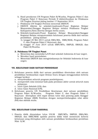 h. Hasil penskoran UN Program Paket B/Wustha, Program Paket C dan
Program Paket C Kejuruan Periode II didistribusikan ke Pelaksana
UN Tingkat Provinsi paling lambat 17 September 2014.
i. Pelaksana UN Tingkat Provinsi mencetak DKHUN.
j. DKHUN dikirim ke sekolah/madrasah/Pusat Kegiatan Belajar
Masyarakat/Sanggar Kegiatan Belajar melalui Pelaksana Tingkat
Kabupaten/Kota disertai dengan berita acara.
k. Sekolah/madrasah/Pusat Kegiatan Belajar Masyarakat/Sanggar
Kegiatan Belajar mengumumkan kelulusan peserta didik dari satuan
pendidikan paling lambat:
1). tanggal 20 Mei 2014 untuk SMA/MA, SMK/MAK, Program Paket
C, dan Program Paket C Kejuruan; dan
2). tanggal 14 Juni 2014 untuk SMP/MTs, SMPLB, SMALB, dan
Paket B/Wustha.
3. Pelaksana UN Tingkat Pusat
a. Menerima dan memindai LJUN dari sekolah Indonesia di luar negeri.
b. Menskor hasil pemindaian.
c. Mencetak DKHUN dan mengirimkannya ke Sekolah Indonesia di luar
negeri.
VII. KELULUSAN DARI SATUAN PENDIDIKAN
1. Kelulusan peserta didik dari satuan pendidikan ditentukan oleh satuan
pendidikan berdasarkan rapat Dewan Guru dengan menggunakan kriteria
sebagai berikut:
a. menyelesaikan seluruh program pembelajaran;
b. memperoleh nilai minimal baik pada penilaian akhir untuk seluruh mata
pelajaran;
c. lulus Ujian Sekolah (US); dan
d. lulus Ujian Nasional (UN).
2. Kelulusan peserta UN Pendidikan Kesetaraan dari satuan pendidikan
Program Paket B/Wustha,
Program Paket C, dan Program Paket C
Kejuruan ditetapkan oleh rapat dewan tutor dan pamong pada Sanggar
Kegiatan Belajar (SKB) Pembina dengan mempertimbangkan nilai akhir
(NA) dan akhlak mulia.

VIII. KELULUSAN UJIAN NASIONAL
1. Peserta didik dinyatakan lulus US/M
SMP/MTs, SMPLB, SMA/MA,
SMALB, dan SMK/MAK apabila peserta didik telah memenuhi kriteria
kelulusan yang ditetapkan oleh satuan pendidikan berdasarkan perolehan
Nilai S/M.

37

 