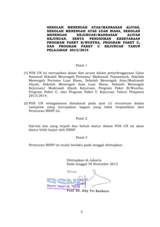 SEKOLAH MENENGAH ATAS/MADRASAH ALIYAH,
SEKOLAH MENENGAH ATAS LUAR BIASA, SEKOLAH
MENENGAH
KEJURUAN/MADRASAH
ALIYAH
KEJURUAN,
SERTA
PENDIDIKAN
KESETARAAN
PROGRAM PAKET B/WUSTHA, PROGRAM PAKET C,
DAN PROGRAM PAKET C KEJURUAN TAHUN
PELAJARAN 2013/2014

Pasal 1
(1) POS UN ini merupakan dasar dan acuan dalam penyelenggaraan Ujian
Nasional Sekolah Menengah Pertama/ Madrasah Tsanawiyah, Sekolah
Menengah Pertama Luar Biasa, Sekolah Menengah Atas/Madrasah
Aliyah, Sekolah Menengah Atas Luar Biasa, Sekolah Menengah
Kejuruan/ Madrasah Aliyah Kejuruan, Program Paket B/Wustha,
Program Paket C, dan Program Paket C Kejuruan Tahun Pelajaran
2013/2014.
(2) POS UN sebagaimana dimaksud pada ayat (1) tercantum dalam
Lampiran yang merupakan bagian yang tidak terpisahkan dari
Peraturan BSNP ini.
Pasal 2
Hal-hal lain yang terjadi dan belum diatur dalam POS UN ini akan
diatur lebih lanjut oleh BSNP.
Pasal 3
Peraturan BSNP ini mulai berlaku pada tanggal ditetapkan.

Ditetapkan di Jakarta
Pada tanggal 30 November 2013

3

 