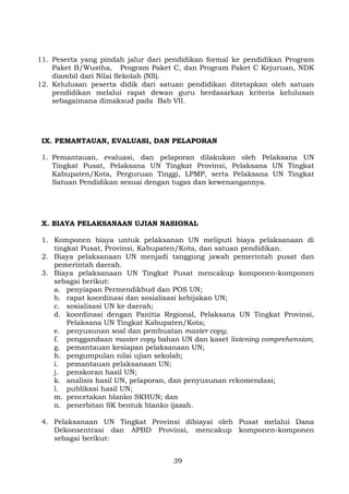 11. Peserta yang pindah jalur dari pendidikan formal ke pendidikan Program
Paket B/Wustha, Program Paket C, dan Program Paket C Kejuruan, NDK
diambil dari Nilai Sekolah (NS).
12. Kelulusan peserta didik dari satuan pendidikan ditetapkan oleh satuan
pendidikan melalui rapat dewan guru berdasarkan kriteria kelulusan
sebagaimana dimaksud pada Bab VII.

IX. PEMANTAUAN, EVALUASI, DAN PELAPORAN
1. Pemantauan, evaluasi, dan pelaporan dilakukan oleh Pelaksana UN
Tingkat Pusat, Pelaksana UN Tingkat Provinsi, Pelaksana UN Tingkat
Kabupaten/Kota, Perguruan Tinggi, LPMP, serta Pelaksana UN Tingkat
Satuan Pendidikan sesuai dengan tugas dan kewenangannya.

X. BIAYA PELAKSANAAN UJIAN NASIONAL
1. Komponen biaya untuk pelaksanan UN meliputi biaya pelaksanaan di
tingkat Pusat, Provinsi, Kabupaten/Kota, dan satuan pendidikan.
2. Biaya pelaksanaan UN menjadi tanggung jawab pemerintah pusat dan
pemerintah daerah.
3. Biaya pelaksanaan UN Tingkat Pusat mencakup komponen-komponen
sebagai berikut:
a. penyiapan Permendikbud dan POS UN;
b. rapat koordinasi dan sosialisasi kebijakan UN;
c. sosialisasi UN ke daerah;
d. koordinasi dengan Panitia Regional, Pelaksana UN Tingkat Provinsi,
Pelaksana UN Tingkat Kabupaten/Kota;
e. penyusunan soal dan pembuatan master copy;
f. penggandaan master copy bahan UN dan kaset listening comprehension;
g. pemantauan kesiapan pelaksanaan UN;
h. pengumpulan nilai ujian sekolah;
i. pemantauan pelaksanaan UN;
j. penskoran hasil UN;
k. analisis hasil UN, pelaporan, dan penyusunan rekomendasi;
l. publikasi hasil UN;
m. pencetakan blanko SKHUN; dan
n. penerbitan SK bentuk blanko ijazah.
4. Pelaksanaan UN Tingkat Provinsi dibiayai oleh Pusat melalui Dana
Dekonsentrasi dan APBD Provinsi, mencakup komponen-komponen
sebagai berikut:
39

 