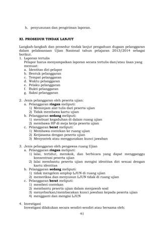 h. penyusunan dan pengiriman laporan.
XI. PROSEDUR TINDAK LANJUT
Langkah-langkah dan prosedur tindak lanjut pengaduan dugaan pelanggaran
dalam pelaksanaan Ujian Nasional tahun pelajaran 2013/2014 sebagai
berikut.
1. Laporan tertulis
Pelapor harus menyampaikan laporan secara tertulis dan/atau lisan yang
memuat:
a. Identitas diri pelapor
b. Bentuk pelanggaran
c. Tempat pelanggaran
d. Waktu pelanggaran
e. Pelaku pelanggaran
f. Bukti pelanggaran
g. Saksi pelanggaran
2. Jenis pelanggaran oleh peserta ujian:
a. Pelanggaran ringan meliputi:
1) Meminjam alat tulis dari peserta ujian
2) Tidak membawa kartu ujian
b. Pelanggaran sedang meliputi:
1) membuat kegaduhan di dalam ruang ujian
2) membawa HP di meja kerja peserta ujian
c. Pelanggaran berat meliputi:
1) Membawa contekan ke ruang ujian
2) Kerjasama dengan peserta ujian
3) Menyontek atau menggunakan kunci jawaban
3. Jenis pelanggaran oleh pengawas ruang Ujian
a. Pelanggaran ringan meliputi:
1) lalai, tertidur, merokok, dan berbicara yang dapat mengganggu
konsentrasi peserta ujian
2) lalai membantu peserta ujian mengisi identitas diri sesuai dengan
kartu identitas
b. Pelanggaran sedang meliputi:
1) tidak mengelem amplop LJUN di ruang ujian
2) memeriksa dan menyusun LJUN tidak di ruang ujian
c. Pelanggaran berat meliputi:
1) memberi contekan
2) membantu peserta ujian dalam menjawab soal
3) menyebarkan/membacakan kunci jawaban kepada peserta ujian
4) mengganti dan mengisi LJUN
4. Investigasi
Investigasi dilakukan secara sendiri-sendiri atau bersama oleh:
41

 