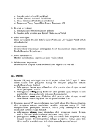 a.
b.
c.
d.

Inspektorat Jenderal Kemdikbud
Badan Standar Nasional Pendidikan
Pusat Penilaian Pendidikan Kemdikbud
Perguruan Tinggi Negeri Koordinator Pengawas UN

5. Bentuk investigasi
a. Peninjauan ke tempat kejadian perkara
b. Analisis pola jawaban per daerah (Kabupaten/Kota).
6. Hasil investigasi
Hasil investigasi dibahas dalam rapat Pelaksana UN Tingkat Pusat untuk
ditindaklanjuti
7. Rekomendasi
Rekomendasi tindaklanjut pelanggaran berat disampaikan kepada Menteri
Pendidikan dan Kebudayaan.
8. Hasil Rekomendasi
Menteri menetapkan keputusan hasil rekomendasi.
9. Pelaksanaan Keputusan
Pelaksana UN Tingkat Pusat melaksanakan keputusan Menteri.

XII. SANKSI
1. Peserta UN yang melanggar tata tertib seperti dalam Bab XI ayat 2 akan
diberi sanksi oleh pengawas ruang UN maupun pengawas satuan
pendidikan sebagai berikut:
a. Pelanggaran ringan yang dilakukan oleh peserta ujian dengan sanksi
diberi peringatan tertulis
b. Pelanggaran sedang yang dilakukan oleh peserta ujian dengan sanksi
pembatalan ujian pada mata pelajaran bersangkutan
c. Pelanggaran berat yang dilakukan oleh peserta ujian dengan sanksi
dikeluarkan dari ruang ujian dan dinyatakan tidak lulus
2. Pengawas ruang UN yang melanggar tata tertib akan diberikan peringatan
oleh pengawas satuan pendidikan. Apabila pengawas ruang UN tidak
mengindahkan peringatan tersebut, maka yang bersangkutan akan
dikenakan sanksi sebagai berikut:
a. pelanggaran ringan yang dilakukan oleh pengawas ruang dengan
sanksi dibebastugaskan sebagai pengawas ruang ujian
b. pelanggaran sedang dan berat yang dilakukan oleh pengawas ruang
dengan sanksi dibebastugaskan sebagai pengawas ruang ujian dan
diberi sanksi sesuai dengan ketentuan perundangan-undangan
42

 
