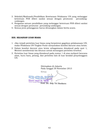 3. Sekolah/Madrasah/Pendidikan Kesetaraan Pelaksana UN yang melanggar
ketentuan POS diberi sanksi sesuai dengan peraturan
perundangundangan.
4. Pengawas satuan pendidikan yang melanggar ketentuan POS diberi sanksi
sesuai dengan peraturan perundang-undangan.
5. Semua jenis pelanggaran harus dituangkan dalam berita acara.

XIII. KEJADIAN LUAR BIASA
1. Jika terjadi peristiwa luar biasa yang berpotensi gagalnya pelaksanaan UN,
maka Pelaksana UN Tingkat Pusat menyatakan kondisi darurat atau krisis.
2. Dalam kondisi darurat atau krisis sebagaimana dimaksud pada ayat 1,
Menteri membentuk tim khusus untuk menangani peristiwa tersebut.
3. Peristiwa luar biasa yang dimaksud pada nomor 1 di atas meliputi bencana
alam, huru hara, perang, dan peristiwa lain di luar kendali penyelenggara
UN.

Ditetapkan di Jakarta
Pada tanggal 30 November 2013

43

 