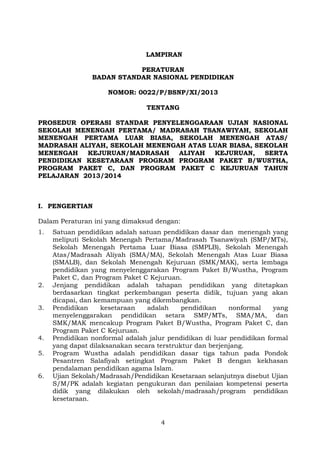LAMPIRAN
PERATURAN
BADAN STANDAR NASIONAL PENDIDIKAN
NOMOR: 0022/P/BSNP/XI/2013
TENTANG
PROSEDUR OPERASI STANDAR PENYELENGGARAAN UJIAN NASIONAL
SEKOLAH MENENGAH PERTAMA/ MADRASAH TSANAWIYAH, SEKOLAH
MENENGAH PERTAMA LUAR BIASA, SEKOLAH MENENGAH ATAS/
MADRASAH ALIYAH, SEKOLAH MENENGAH ATAS LUAR BIASA, SEKOLAH
MENENGAH
KEJURUAN/MADRASAH
ALIYAH
KEJURUAN,
SERTA
PENDIDIKAN KESETARAAN PROGRAM PROGRAM PAKET B/WUSTHA,
PROGRAM PAKET C, DAN PROGRAM PAKET C KEJURUAN TAHUN
PELAJARAN 2013/2014

I. PENGERTIAN
Dalam Peraturan ini yang dimaksud dengan:
1.

2.
3.

4.
5.
6.

Satuan pendidikan adalah satuan pendidikan dasar dan menengah yang
meliputi Sekolah Menengah Pertama/Madrasah Tsanawiyah (SMP/MTs),
Sekolah Menengah Pertama Luar Biasa (SMPLB), Sekolah Menengah
Atas/Madrasah Aliyah (SMA/MA), Sekolah Menengah Atas Luar Biasa
(SMALB), dan Sekolah Menengah Kejuruan (SMK/MAK), serta lembaga
pendidikan yang menyelenggarakan Program Paket B/Wustha, Program
Paket C, dan Program Paket C Kejuruan.
Jenjang pendidikan adalah tahapan pendidikan yang ditetapkan
berdasarkan tingkat perkembangan peserta didik, tujuan yang akan
dicapai, dan kemampuan yang dikembangkan.
Pendidikan
kesetaraan
adalah
pendidikan
nonformal
yang
menyelenggarakan pendidikan setara SMP/MTs, SMA/MA, dan
SMK/MAK mencakup Program Paket B/Wustha, Program Paket C, dan
Program Paket C Kejuruan.
Pendidikan nonformal adalah jalur pendidikan di luar pendidikan formal
yang dapat dilaksanakan secara terstruktur dan berjenjang.
Program Wustha adalah pendidikan dasar tiga tahun pada Pondok
Pesantren Salafiyah setingkat Program Paket B dengan kekhasan
pendalaman pendidikan agama Islam.
Ujian Sekolah/Madrasah/Pendidikan Kesetaraan selanjutnya disebut Ujian
S/M/PK adalah kegiatan pengukuran dan penilaian kompetensi peserta
didik yang dilakukan oleh sekolah/madrasah/program pendidikan
kesetaraan.

4

 