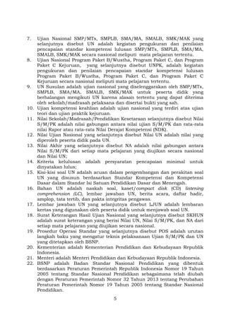 7.

8.

9.

10.
11.
12.
13.
14.
15.
16.
17.
18.
19.
20.
21.
22.

Ujian Nasional SMP/MTs, SMPLB, SMA/MA, SMALB, SMK/MAK yang
selanjutnya disebut UN adalah kegiatan pengukuran dan penilaian
pencapaian standar kompetensi lulusan SMP/MTs, SMPLB, SMA/MA,
SMALB, SMK/MAK secara nasional meliputi mata pelajaran tertentu.
Ujian Nasional Program Paket B/Wustha, Program Paket C, dan Program
Paket C Kejuruan, yang selanjutnya disebut UNPK, adalah kegiatan
pengukuran dan penilaian pencapaian standar kompetensi lulusan
Program Paket B/Wustha, Program Paket C, dan Program Paket C
Kejuruan secara nasional meliputi mata pelajaran tertentu.
UN Susulan adalah ujian nasional yang diselenggarakan oleh SMP/MTs,
SMPLB, SMA/MA, SMALB, SMK/MAK untuk peserta didik yang
berhalangan mengikuti UN karena alasan tertentu yang dapat diterima
oleh sekolah/madrasah pelaksana dan disertai bukti yang sah.
Ujian kompetensi keahlian adalah ujian nasional yang terdiri atas ujian
teori dan ujian praktik kejuruan.
Nilai Sekolah/Madrasah/Pendidikan Kesetaraan selanjutnya disebut Nilai
S/M/PK adalah nilai gabungan antara nilai ujian S/M/PK dan rata-rata
nilai Rapor atau rata-rata Nilai Derajat Kompetensi (NDK).
Nilai Ujian Nasional yang selanjutnya disebut Nilai UN adalah nilai yang
diperoleh peserta didik pada UN.
Nilai Akhir yang selanjutnya disebut NA adalah nilai gabungan antara
Nilai S/M/PK dari setiap mata pelajaran yang diujikan secara nasional
dan Nilai UN;
Kriteria kelulusan adalah persyaratan pencapaian minimal untuk
dinyatakan lulus;
Kisi-kisi soal UN adalah acuan dalam pengembangan dan perakitan soal
UN yang disusun berdasarkan Standar Kompetensi dan Kompetensi
Dasar dalam Standar Isi Satuan Pendidikan Dasar dan Menengah.
Bahan UN adalah naskah soal, kaset/compact disk (CD) listening
comprehension (LC), lembar jawaban UN, berita acara, daftar hadir,
amplop, tata tertib, dan pakta integritas pengawas.
Lembar jawaban UN yang selanjutnya disebut LJUN adalah lembaran
kertas yang digunakan oleh peserta didik untuk menjawab soal UN.
Surat Keterangan Hasil Ujian Nasional yang selanjutnya disebut SKHUN
adalah surat keterangan yang berisi Nilai UN, Nilai S/M/PK, dan NA dari
setiap mata pelajaran yang diujikan secara nasional.
Prosedur Operasi Standar yang selanjutnya disebut POS adalah urutan
langkah baku yang mengatur teknis pelaksanaan Ujian S/M/PK dan UN
yang ditetapkan oleh BSNP.
Kementerian adalah Kementerian Pendidikan dan Kebudayaan Republik
Indonesia.
Menteri adalah Menteri Pendidikan dan Kebudayaan Republik Indonesia.
BSNP adalah Badan Standar Nasional Pendidikan yang dibentuk
berdasarkan Peraturan Pemerintah Republik Indonesia Nomor 19 Tahun
2005 tentang Standar Nasional Pendidikan sebagaimana telah diubah
dengan Peraturan Pemerintah Nomor 32 Tahun 2013 tentang Perubahan
Peraturan Pemerintah Nomor 19 Tahun 2005 tentang Standar Nasional
Pendidikan.
5

 