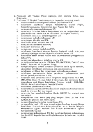 2. Pelaksana UN Tingkat Pusat dipimpin oleh seorang Ketua dan
Sekretaris.
3. Pelaksana UN Tingkat Pusat mempunyai tugas dan tanggung jawab:
a. merencanakan dan mengoordinasikan pelaksanaan UN;
b. melakukan koordinasi dengan Kementerian Dalam Negeri,
Kementerian Agama, Kementerian Luar Negeri, dan Polri;
c. memantau kesiapan pelaksanaan UN;
d. menyusun Petunjuk Teknis Pengawasan untuk penggandaan dan
pendistribusian bahan UN ke Pelaksana UN Tingkat Provinsi;
e. melakukan sosialisasi penyelenggaraan UN;
f.
menetapkan jadwal pelaksanaan UN;
g. menetapkan kisi-kisi soal UN;
h. mendistribusikan kisi-kisi soal UN;
i.
menyusun dan merakit soal UN;
j.
menjamin mutu soal UN;
k. menyiapkan master naskah soal UN;
l.
melakukan koordinasi dengan Panitia Regional untuk pekerjaan
pelelangan penggandaan dan pendistribusian bahan UN;
m. melakukan serah terima master soal ke perusahaan penggandaan
bahan UN;
n. mengembangkan sistem database peserta UN;
o. mengirim database peserta UN SMA, MA, SMK/MAK, Paket C, dan
Paket C Kejuruan ke Perguruan Tinggi;
p. mengembangkan sistem database penilaian akhir ujian sekolah,
ujian akhir pendidikan kesetaraan, dan ujian nasional;
q. melakukan verifikasi dan pengawasan sistem komputerisasi;
r.
melakukan pemantauan dalam persiapan, pelaksanaan, dan
selama proses pemindaian LJUN;
s. menerima hasil pemindaian dari Perguruan Tinggi untuk SMA, MA,
SMK/MAK, Paket C, dan Paket C Kejuruan, dan menerima hasil
pemindaian dari Dinas Pendidikan Provinsi untuk
SMP/MTs,
SMPLB, SMALB, dan Progam Paket B/Wustha;
t.
melakukan penskoran hasil UN;
u. menerbitkan dan mendistribusikan surat keputusan bentuk blanko
ijazah ke provinsi dan luar negeri;
v. mencetak dan mendistribusikan blanko SKHUN ke provinsi dan
luar negeri;
w. mengirimkan Nilai Akhir (NA) yang meliputi Nilai UN dan Nilai
S/M/PK ke provinsi dan luar negeri;
x. mengoordinasikan kegiatan pemantauan UN;
y. menganalisis hasil UN dan mengirimkan hasilnya kepada Dinas
Pendidikan Provinsi dan Kabupaten/Kota serta Kantor Wilayah
Kementerian Agama Provinsi dan Kantor Kementerian Agama
Kabupaten/Kota; dan
z. mengevaluasi pelaksanaan UN dan membuat laporan pelaksanaan
dan hasil UN kepada Menteri Pendidikan dan Kebudayaan melalui
BSNP.
7

 