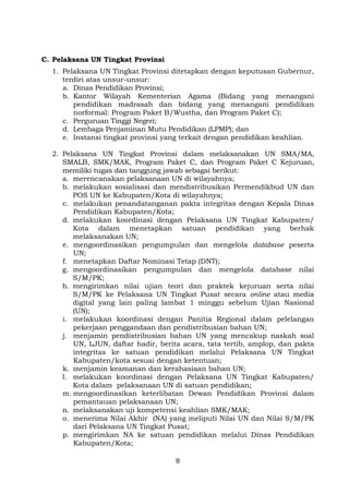 C. Pelaksana UN Tingkat Provinsi
1. Pelaksana UN Tingkat Provinsi ditetapkan dengan keputusan Gubernur,
terdiri atas unsur-unsur:
a. Dinas Pendidikan Provinsi;
b. Kantor Wilayah Kementerian Agama (Bidang yang menangani
pendidikan madrasah dan bidang yang menangani pendidikan
norformal: Program Paket B/Wustha, dan Program Paket C);
c. Perguruan Tinggi Negeri;
d. Lembaga Penjaminan Mutu Pendidikan (LPMP); dan
e. Instansi tingkat provinsi yang terkait dengan pendidikan keahlian.
2. Pelaksana UN Tingkat Provinsi dalam melaksanakan UN SMA/MA,
SMALB, SMK/MAK, Program Paket C, dan Program Paket C Kejuruan,
memiliki tugas dan tanggung jawab sebagai berikut:
a. merencanakan pelaksanaan UN di wilayahnya;
b. melakukan sosialisasi dan mendistribusikan Permendikbud UN dan
POS UN ke Kabupaten/Kota di wilayahnya;
c. melakukan penandatanganan pakta integritas dengan Kepala Dinas
Pendidikan Kabupaten/Kota;
d. melakukan koordinasi dengan Pelaksana UN Tingkat Kabupaten/
Kota dalam menetapkan satuan pendidikan yang berhak
melaksanakan UN;
e. mengoordinasikan pengumpulan dan mengelola database peserta
UN;
f. menetapkan Daftar Nominasi Tetap (DNT);
g. mengoordinasikan pengumpulan dan mengelola database nilai
S/M/PK;
h. mengirimkan nilai ujian teori dan praktek kejuruan serta nilai
S/M/PK ke Pelaksana UN Tingkat Pusat secara online atau media
digital yang lain paling lambat 1 minggu sebelum Ujian Nasional
(UN);
i. melakukan koordinasi dengan Panitia Regional dalam pelelangan
pekerjaan penggandaan dan pendistribusian bahan UN;
j. menjamin pendistribusian bahan UN yang mencakup naskah soal
UN, LJUN, daftar hadir, berita acara, tata tertib, amplop, dan pakta
integritas ke satuan pendidikan melalui Pelaksana UN Tingkat
Kabupaten/kota sesuai dengan ketentuan;
k. menjamin keamanan dan kerahasiaan bahan UN;
l. melakukan koordinasi dengan Pelaksana UN Tingkat Kabupaten/
Kota dalam pelaksanaan UN di satuan pendidikan;
m. mengoordinasikan keterlibatan Dewan Pendidikan Provinsi dalam
pemantauan pelaksanaan UN;
n. melaksanakan uji kompetensi keahlian SMK/MAK;
o. menerima Nilai Akhir (NA) yang meliputi Nilai UN dan Nilai S/M/PK
dari Pelaksana UN Tingkat Pusat;
p. mengirimkan NA ke satuan pendidikan melalui Dinas Pendidikan
Kabupaten/Kota;
8

 