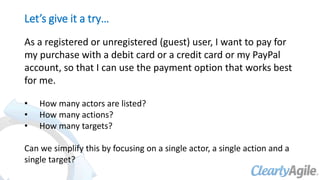 Let’s give it a try…
As a registered or unregistered (guest) user, I want to pay for
my purchase with a debit card or a credit card or my PayPal
account, so that I can use the payment option that works best
for me.
• How many actors are listed?
• How many actions?
• How many targets?
Can we simplify this by focusing on a single actor, a single action and a
single target?
 