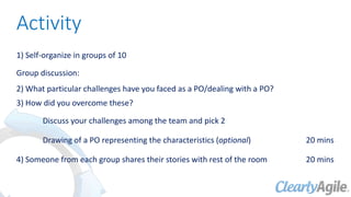 Activity
1) Self-organize in groups of 10
Group discussion:
2) What particular challenges have you faced as a PO/dealing with a PO?
3) How did you overcome these?
Discuss your challenges among the team and pick 2
Drawing of a PO representing the characteristics (optional) 20 mins
4) Someone from each group shares their stories with rest of the room 20 mins
 