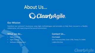 About Us…
Our Mission
Transform our customer’s businesses using Agile methodologies and principles to help them succeed in a flexible,
collaborative, self-organizing and fast-paced environment.
What we do…
• Agile Coaching
• Agile Training
• Software Development
Contact Us…
ClearlyAgile
201 E Kennedy Blvd, Suite 1700, Tampa, FL 33602
1-800-228-9144
https://www.clearlyagileinc.com/
 