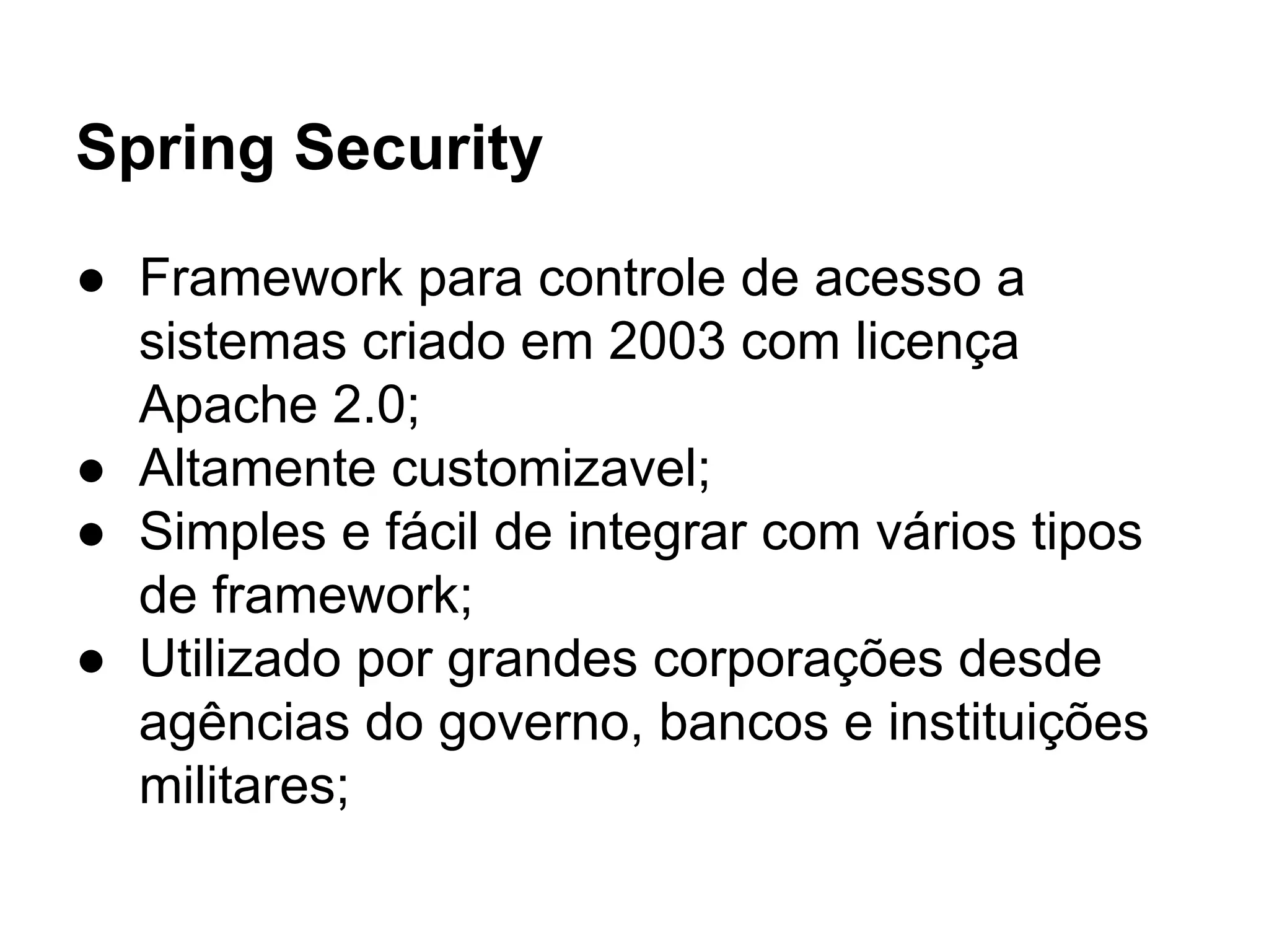 Spring Security
● Framework para controle de acesso a
sistemas criado em 2003 com licença
Apache 2.0;
● Altamente customizavel;
● Simples e fácil de integrar com vários tipos
de framework;
● Utilizado por grandes corporações desde
agências do governo, bancos e instituições
militares;
 