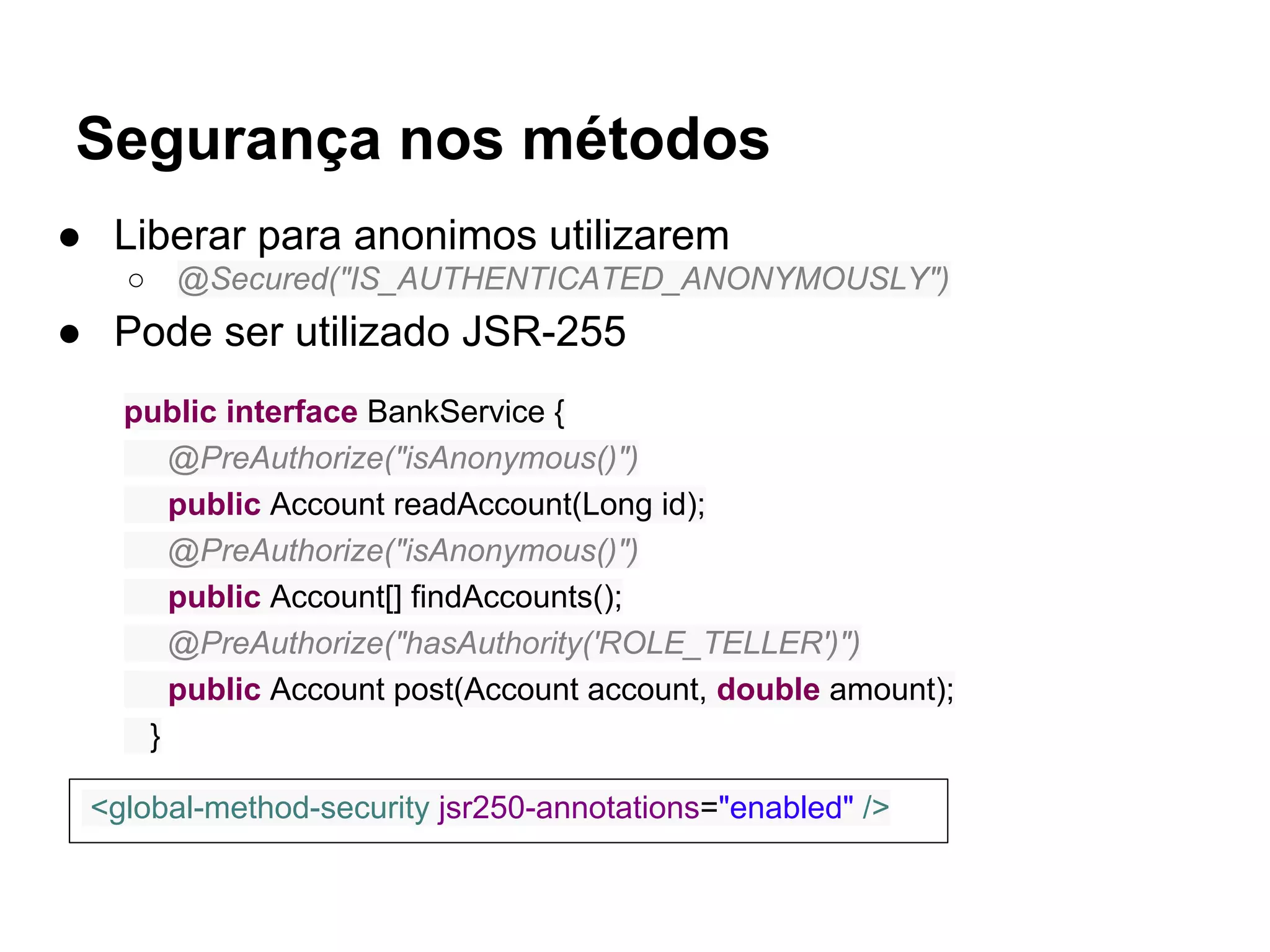 Segurança nos métodos
● Liberar para anonimos utilizarem
○ @Secured("IS_AUTHENTICATED_ANONYMOUSLY")
● Pode ser utilizado JSR-255
public interface BankService {
@PreAuthorize("isAnonymous()")
public Account readAccount(Long id);
@PreAuthorize("isAnonymous()")
public Account[] findAccounts();
@PreAuthorize("hasAuthority('ROLE_TELLER')")
public Account post(Account account, double amount);
}
<global-method-security jsr250-annotations="enabled" />
 