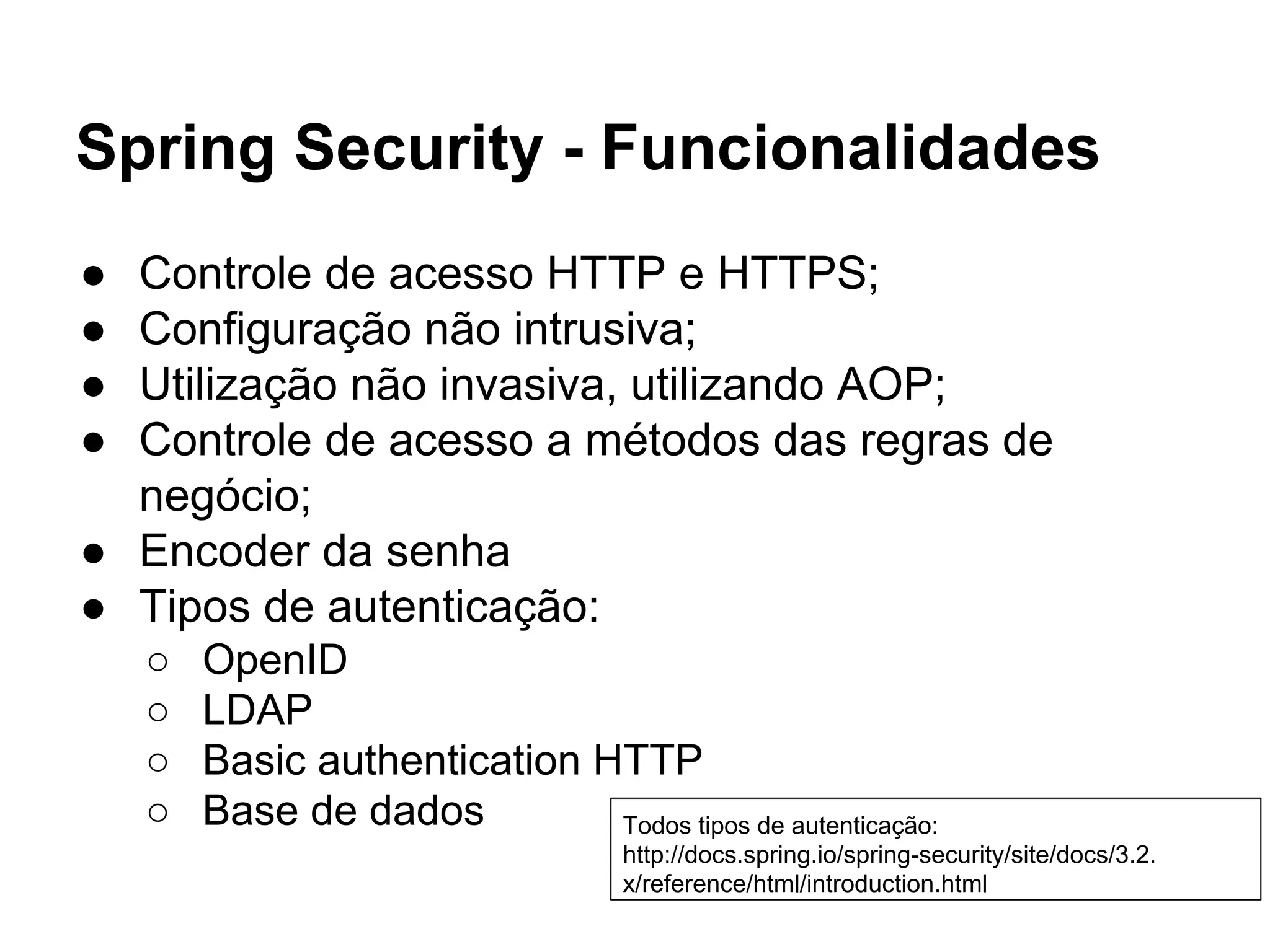 Spring Security - Funcionalidades
● Controle de acesso HTTP e HTTPS;
● Configuração não intrusiva;
● Utilização não invasiva, utilizando AOP;
● Controle de acesso a métodos das regras de
negócio;
● Encoder da senha
● Tipos de autenticação:
○ OpenID
○ LDAP
○ Basic authentication HTTP
○ Base de dados Todos tipos de autenticação:
http://docs.spring.io/spring-security/site/docs/3.2.x/refere
nce/html/introduction.html
 