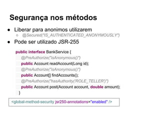 Segurança nos métodos
● Liberar para anonimos utilizarem
○ @Secured("IS_AUTHENTICATED_ANONYMOUSLY")
● Pode ser utilizado JSR-255
public interface BankService {
@PreAuthorize("isAnonymous()")
public Account readAccount(Long id);
@PreAuthorize("isAnonymous()")
public Account[] findAccounts();
@PreAuthorize("hasAuthority('ROLE_TELLER')")
public Account post(Account account, double amount);
}
<global-method-security jsr250-annotations="enabled" />
 