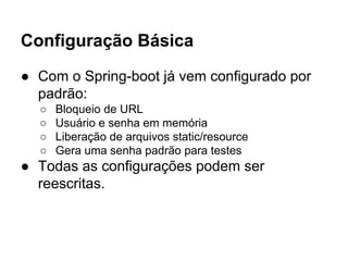 Configuração Básica
● Com o Spring-boot já vem configurado por
padrão:
○ Bloqueio de URL
○ Usuário e senha em memória
○ Liberação de arquivos static/resource
○ Gera uma senha padrão para testes
● Todas as configurações podem ser
reescritas.
 