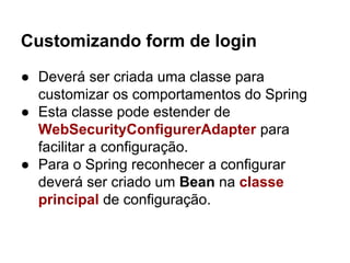Customizando form de login
● Deverá ser criada uma classe para
customizar os comportamentos do Spring
● Esta classe pode estender de
WebSecurityConfigurerAdapter para
facilitar a configuração.
● Para o Spring reconhecer a configurar
deverá ser criado um Bean na classe
principal de configuração.
 