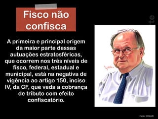 RobertoDiasDuarte
Fonte: CONJUR
A primeira e principal origem
da maior parte dessas
autuações estratosféricas,
que ocorrem nos três níveis de
fisco, federal, estadual e
municipal, está na negativa de
vigência ao artigo 150, inciso
IV, da CF, que veda a cobrança
de tributo com efeito
confiscatório.
Fisco não
confisca
 