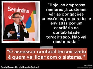 www.robertodiasduarte.comPaulo Magarotto, da Receita Federal
"Hoje, as empresas
menores já custeiam
várias obrigações
acessórias, preparadas e
enviadas por um
escritório de
contabilidade
terceirizado. Não vai
mudar nada."
FONTE: DC/SP
"O assessor contábil terceirizado
é quem vai lidar com o sistema."
 