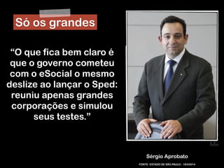 RobertoDiasDuarte
Sérgio Aprobato
“O que fica bem claro é
que o governo cometeu
com o eSocial o mesmo
deslize ao lançar o Sped:
reuniu apenas grandes
corporações e simulou
seus testes.”
FONTE: ESTADO DE SÃO PAULO - 18/3/2014
Só os grandes
 