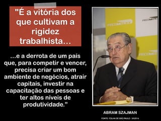 RobertoDiasDuarte
ABRAM SZAJMAN
…e a derrota de um país
que, para competir e vencer,
precisa criar um bom
ambiente de negócios, atrair
capitais, investir na
capacitação das pessoas e
ter altos níveis de
produtividade.”
FONTE: FOLHA DE SÃO PAULO - 3/52014
"É a vitória dos
que cultivam a
rigidez
trabalhista…
 